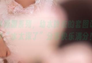 温泉体操服系列，幼水铃衣的套图让人直呼“水太深了”分享快乐满分！